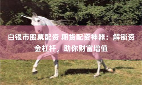 白银市股票配资 期货配资神器：解锁资金杠杆，助你财富增值