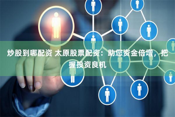 炒股到哪配资 太原股票配资：助您资金倍增，把握投资良机