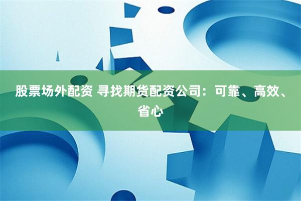 股票场外配资 寻找期货配资公司：可靠、高效、省心
