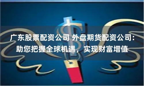广东股票配资公司 外盘期货配资公司：助您把握全球机遇，实现财富增值
