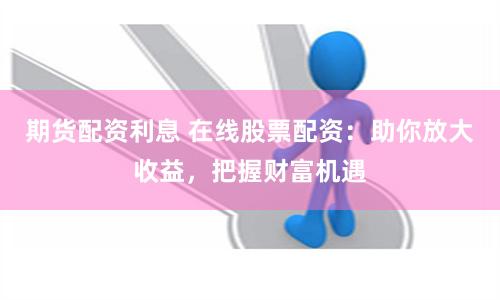 期货配资利息 在线股票配资：助你放大收益，把握财富机遇
