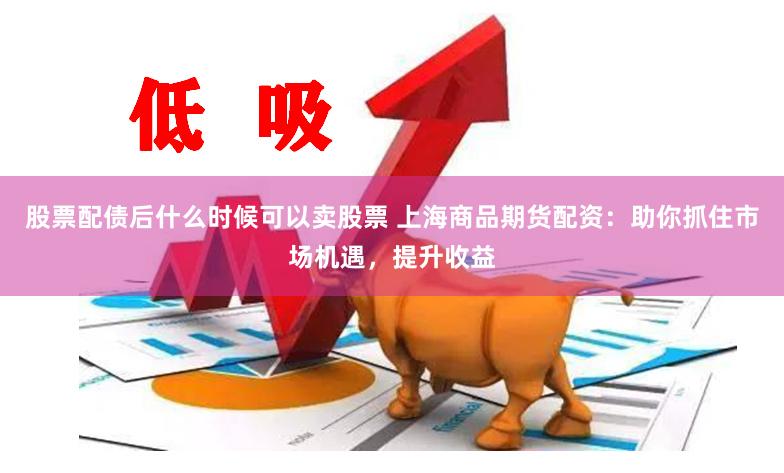 股票配债后什么时候可以卖股票 上海商品期货配资：助你抓住市场机遇，提升收益