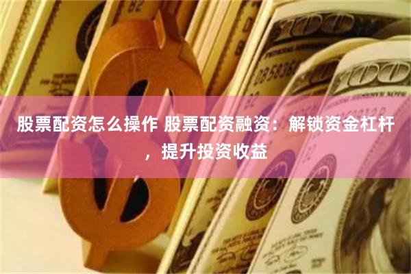 股票配资怎么操作 股票配资融资：解锁资金杠杆，提升投资收益