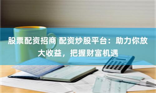 股票配资招商 配资炒股平台：助力你放大收益，把握财富机遇