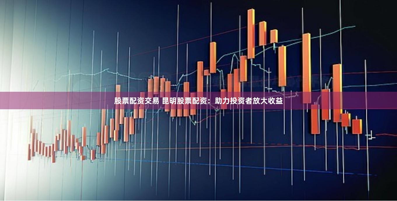 股票配资交易 昆明股票配资：助力投资者放大收益