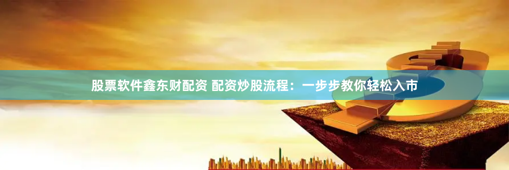 股票软件鑫东财配资 配资炒股流程：一步步教你轻松入市