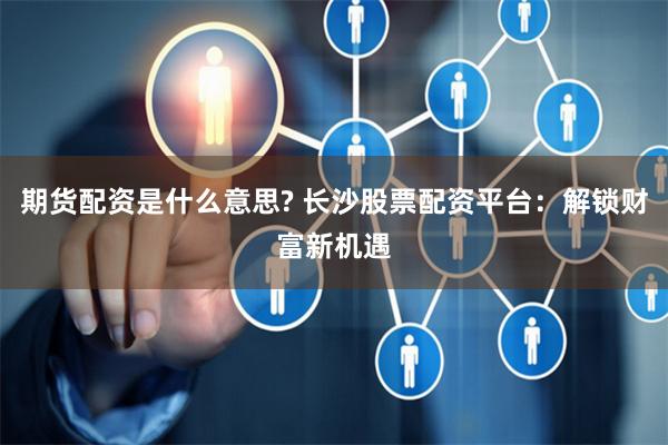 期货配资是什么意思? 长沙股票配资平台：解锁财富新机遇