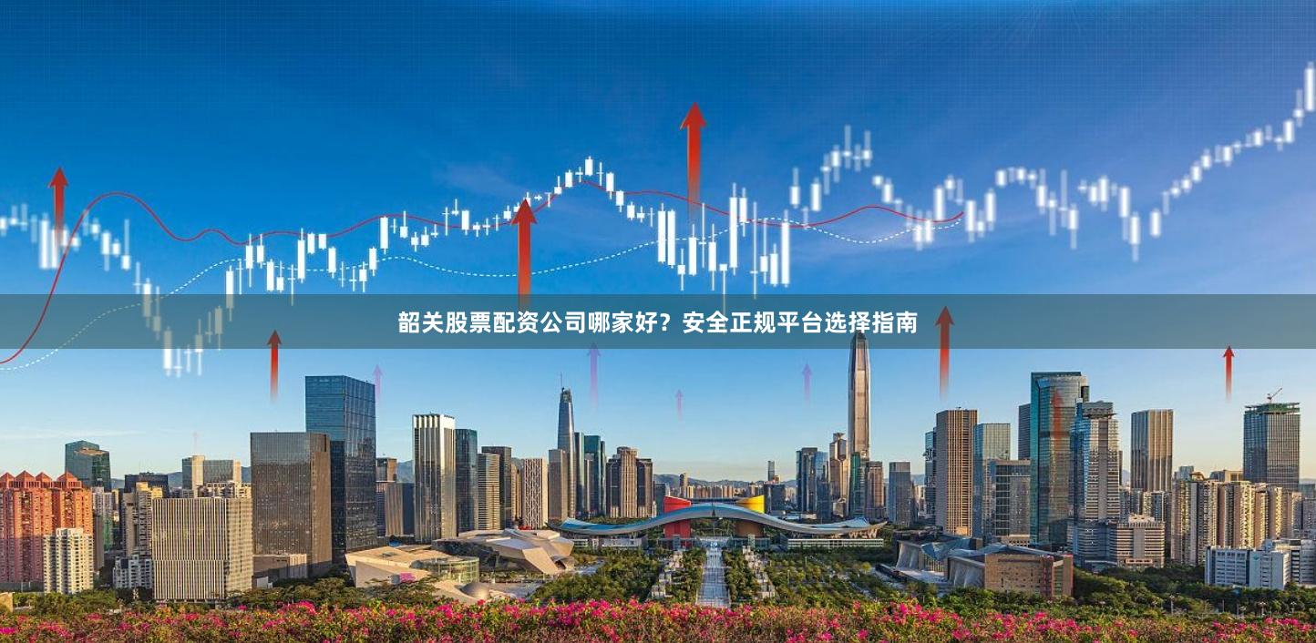 韶关股票配资公司哪家好？安全正规平台选择指南