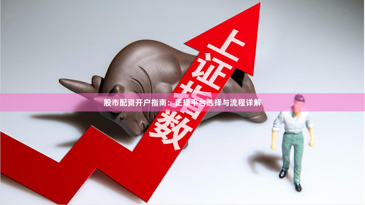 股市配资开户指南：正规平台选择与流程详解