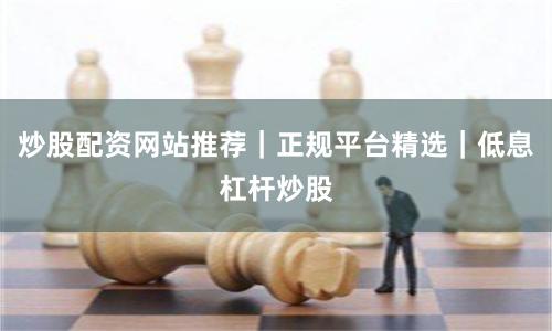 炒股配资网站推荐｜正规平台精选｜低息杠杆炒股