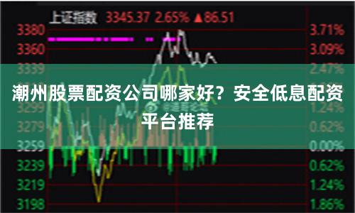 潮州股票配资公司哪家好？安全低息配资平台推荐